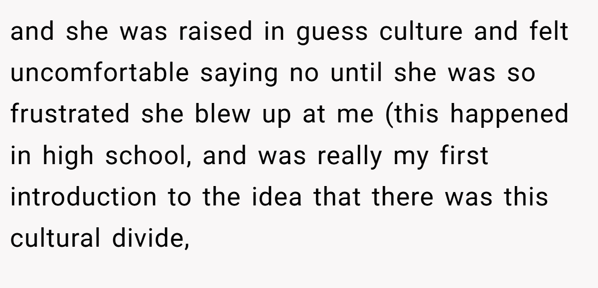 and she was raised in guess culture and felt uncomfortable saying no until she was so frustrated she blew up at me (this happened in high school, and was really my first introduction to the idea that there was this cultural divide,