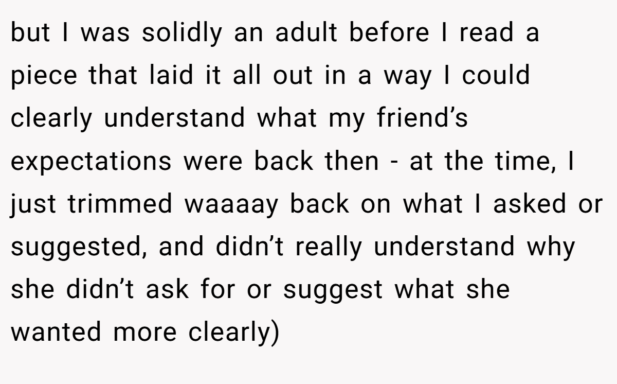 but I was solidly an adult before I read a piece that laid it all out in a way I could clearly understand what my friend’s expectations were back then - at the time, I just trimmed waaaay back on what I asked or suggested, and didn’t really understand why she didn’t ask for or suggest what she wanted more clearly)