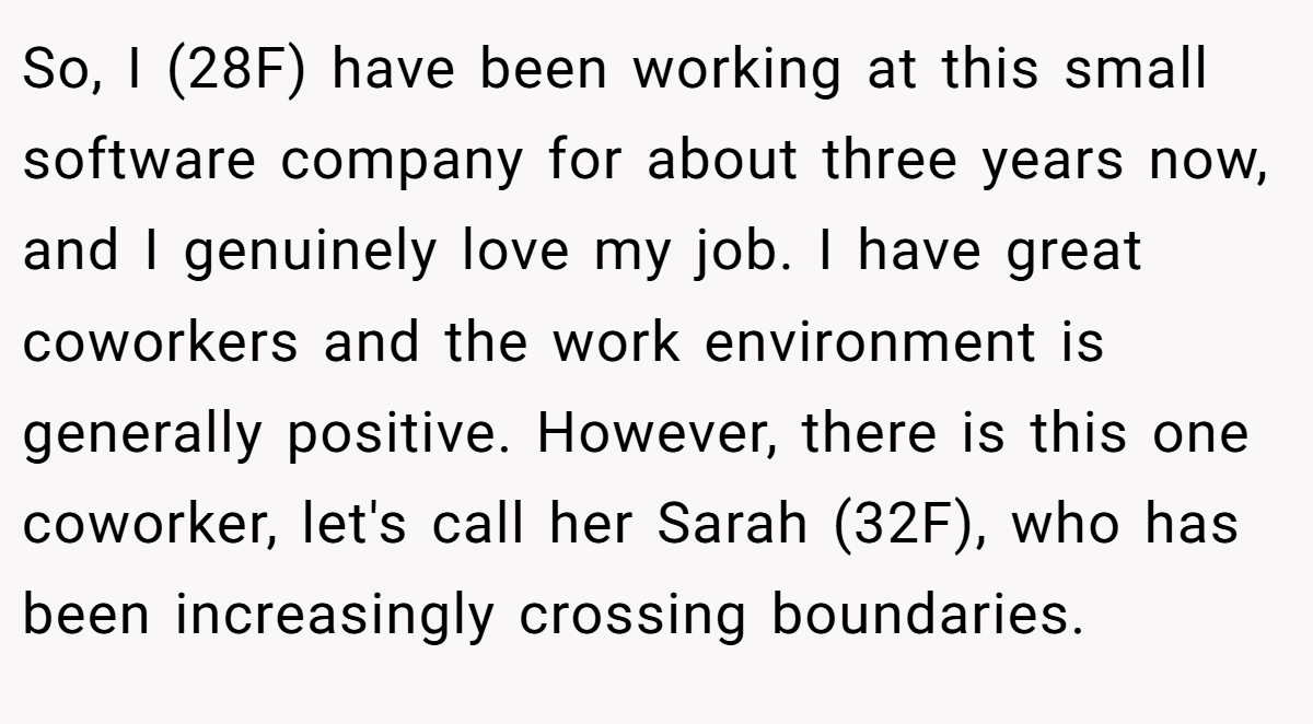 So, I (28F) have been working at this small software company for about three years now, and I genuinely love my job. I have great coworkers and the work environment is generally positive. However, there is this one coworker, let's call her Sarah (32F), who has been increasingly crossing boundaries.