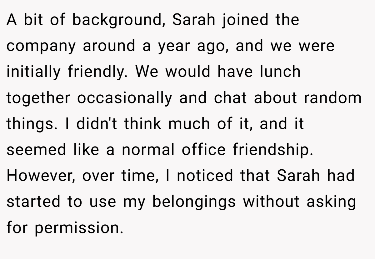 A bit of background, Sarah joined the company around a year ago, and we were initially friendly. We would have lunch together occasionally and chat about random things. I didn't think much of it, and it seemed like a normal office friendship. However, over time, I noticed that Sarah had started to use my belongings without asking for permission.