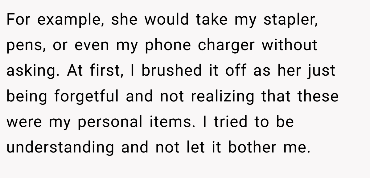 For example, she would take my stapler, pens, or even my phone charger without asking. At first, I brushed it off as her just being forgetful and not realizing that these were my personal items. I tried to be understanding and not let it bother me.