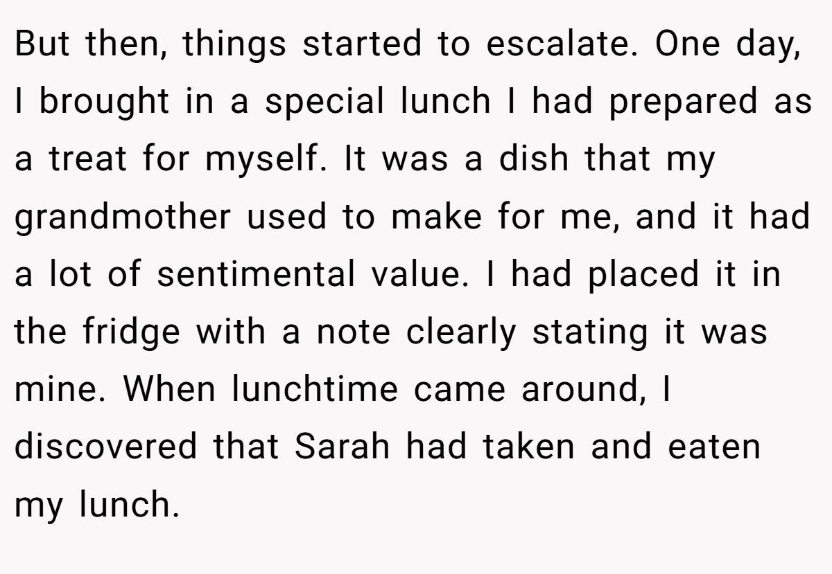 But then, things started to escalate. One day, I brought in a special lunch I had prepared as a treat for myself. It was a dish that my grandmother used to make for me, and it had a lot of sentimental value. I had placed it in the fridge with a note clearly stating it was mine. When lunchtime came around, I discovered that Sarah had taken and eaten my lunch.