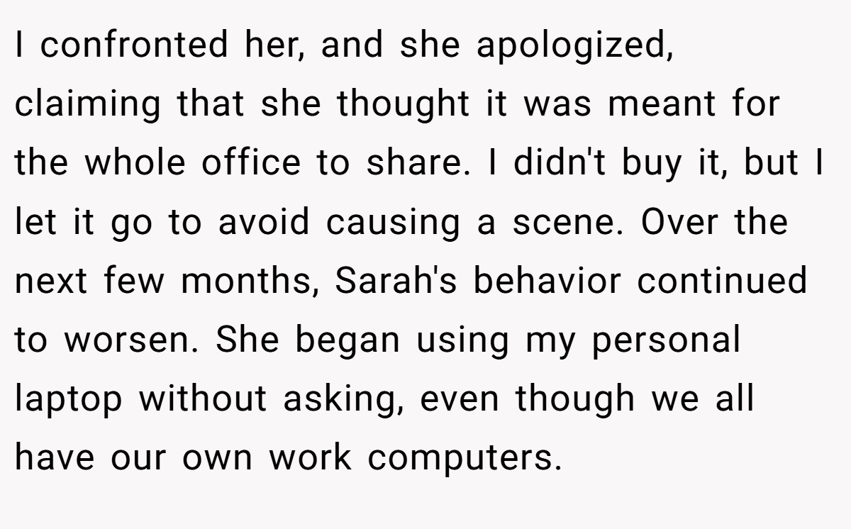 I confronted her, and she apologized, claiming that she thought it was meant for the whole office to share. I didn't buy it, but I let it go to avoid causing a scene. Over the next few months, Sarah's behavior continued to worsen. She began using my personal laptop without asking, even though we all have our own work computers.