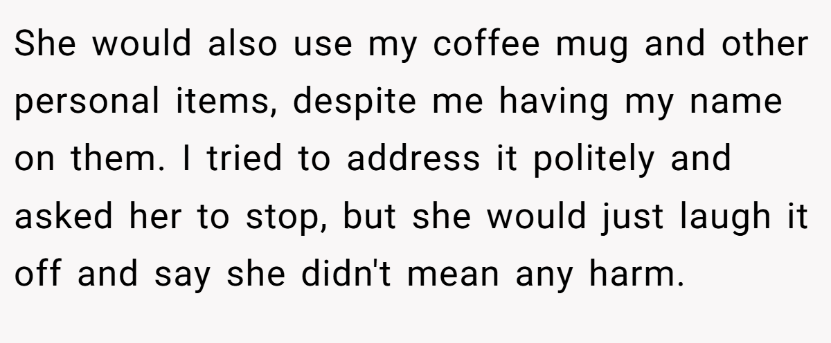 She would also use my coffee mug and other personal items, despite me having my name on them. I tried to address it politely and asked her to stop, but she would just laugh it off and say she didn't mean any harm.