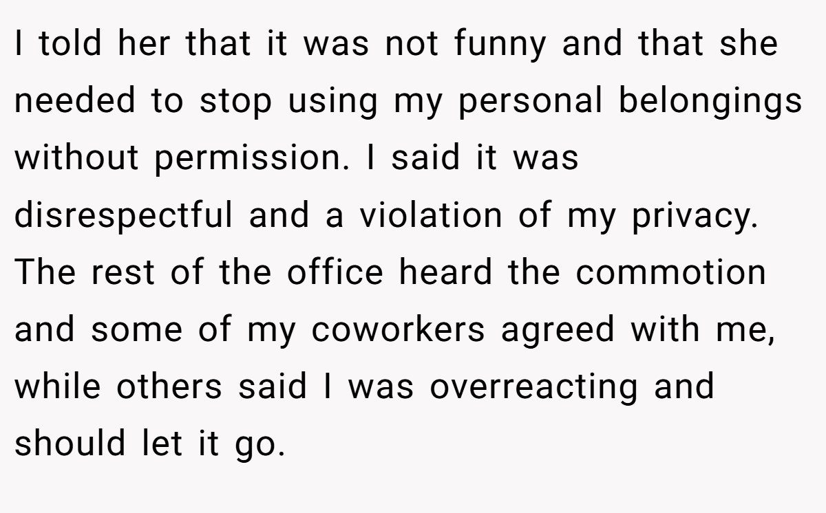 I told her that it was not funny and that she needed to stop using my personal belongings without permission. I said it was disrespectful and a violation of my privacy. The rest of the office heard the commotion and some of my coworkers agreed with me, while others said I was overreacting and should let it go.