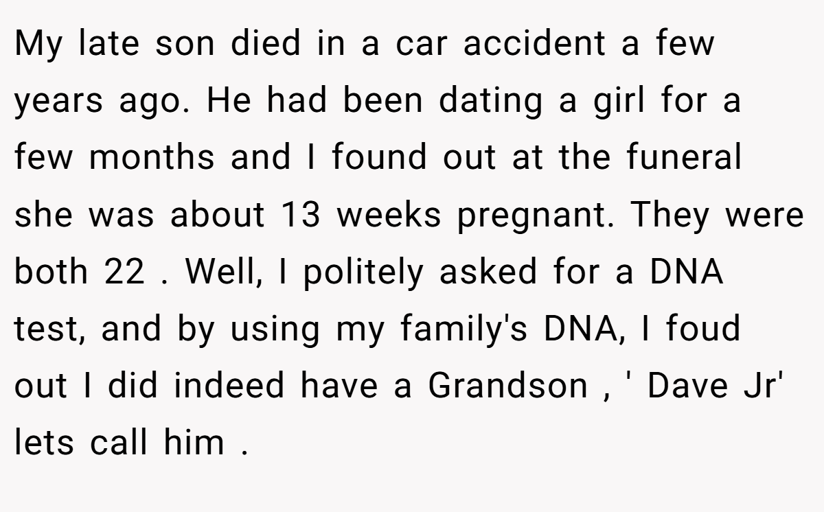 My late son died in a car accident a few years ago. He had been dating a girl for a few months and I found out at the funeral she was about 13 weeks pregnant. They were both 22 . Well, I politely asked for a DNA test, and by using my family's DNA, I foud out I did indeed have a Grandson , ' Dave Jr' lets call him .
