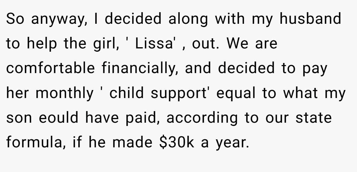 So anyway, I decided along with my husband to help the girl, ' Lissa' , out. We are comfortable financially, and decided to pay her monthly ' child support' equal to what my son eould have paid, according to our state formula, if he made $30k a year.