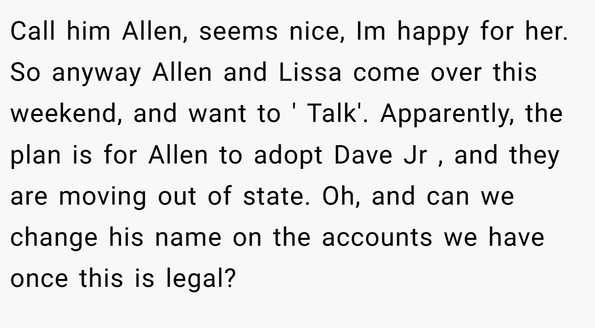 Call him Allen, seems nice, Im happy for her. So anyway Allen and Lissa come over this weekend, and want to ' Talk'. Apparently, the plan is for Allen to adopt Dave Jr , and they are moving out of state. Oh, and can we change his name on the accounts we have once this is legal?