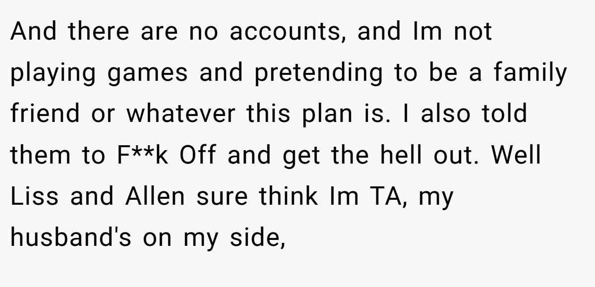 And there are no accounts, and Im not playing games and pretending to be a family friend or whatever this plan is. I also told them to F**k Off and get the hell out. Well Liss and Allen sure think Im TA, my husband's on my side,