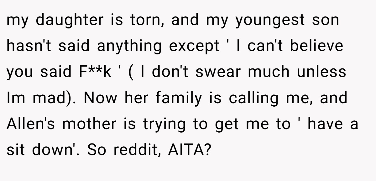 my daughter is torn, and my youngest son hasn't said anything except ' I can't believe you said F**k ' ( I don't swear much unless Im mad). Now her family is calling me, and Allen's mother is trying to get me to ' have a sit down'. So reddit, AITA?