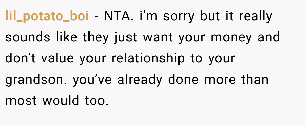 lil_potato_boi − NTA. i’m sorry but it really sounds like they just want your money and don’t value your relationship to your grandson. you’ve already done more than most would too.