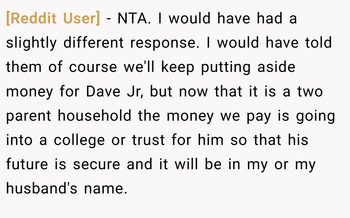 [Reddit User] − NTA. I would have had a slightly different response. I would have told them of course we'll keep putting aside money for Dave Jr, but now that it is a two parent household the money we pay is going into a college or trust for him so that his future is secure and it will be in my or my husband's name.