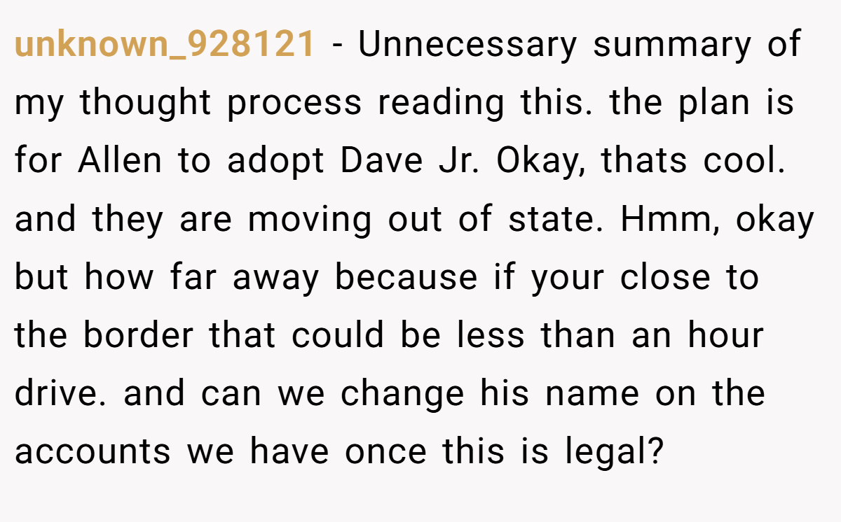 unknown_928121 − Unnecessary summary of my thought process reading this. the plan is for Allen to adopt Dave Jr. Okay, thats cool. and they are moving out of state. Hmm, okay but how far away because if your close to the border that could be less than an hour drive. and can we change his name on the accounts we have once this is legal?