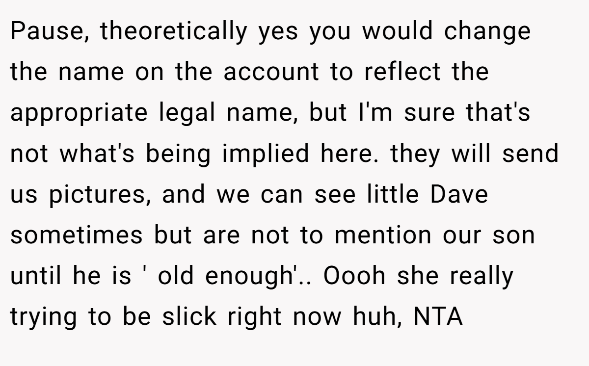 Pause, theoretically yes you would change the name on the account to reflect the appropriate legal name, but I'm sure that's not what's being implied here. they will send us pictures, and we can see little Dave sometimes but are not to mention our son until he is ' old enough'.. Oooh she really trying to be slick right now huh, NTA