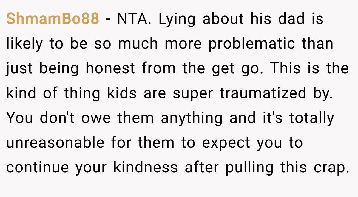 ShmamBo88 − NTA. Lying about his dad is likely to be so much more problematic than just being honest from the get go. This is the kind of thing kids are super traumatized by. You don't owe them anything and it's totally unreasonable for them to expect you to continue your kindness after pulling this crap.