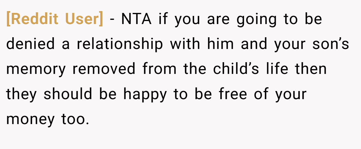[Reddit User] − NTA if you are going to be denied a relationship with him and your son’s memory removed from the child’s life then they should be happy to be free of your money too.