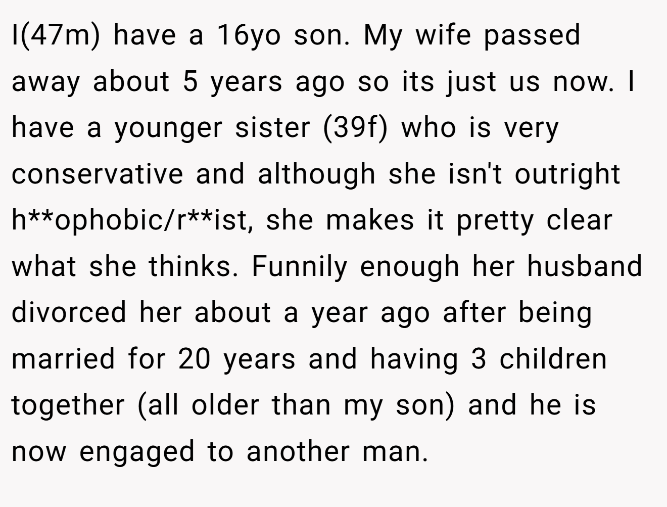 I(47m) have a 16yo son. My wife passed away about 5 years ago so its just us now. I have a younger sister (39f) who is very conservative and although she isn't outright h**ophobic/r**ist, she makes it pretty clear what she thinks. Funnily enough her husband divorced her about a year ago after being married for 20 years and having 3 children together (all older than my son) and he is now engaged to another man.