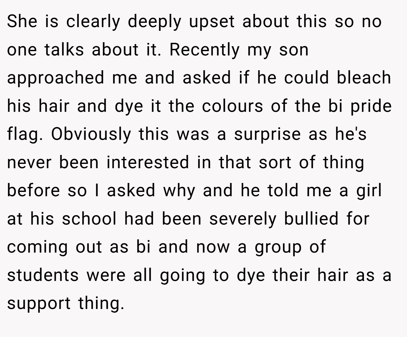 She is clearly deeply upset about this so no one talks about it. Recently my son approached me and asked if he could bleach his hair and dye it the colours of the bi pride flag. Obviously this was a surprise as he's never been interested in that sort of thing before so I asked why and he told me a girl at his school had been severely bullied for coming out as bi and now a group of students were all going to dye their hair as a support thing.