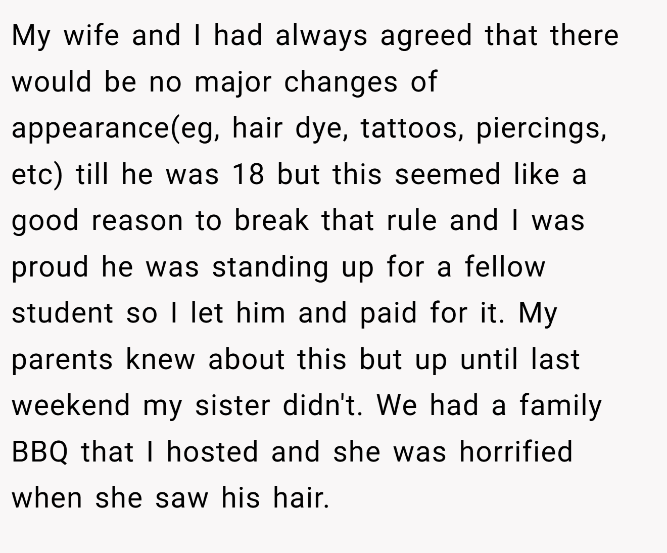 My wife and I had always agreed that there would be no major changes of appearance(eg, hair dye, tattoos, piercings, etc) till he was 18 but this seemed like a good reason to break that rule and I was proud he was standing up for a fellow student so I let him and paid for it. My parents knew about this but up until last weekend my sister didn't. We had a family BBQ that I hosted and she was horrified when she saw his hair.