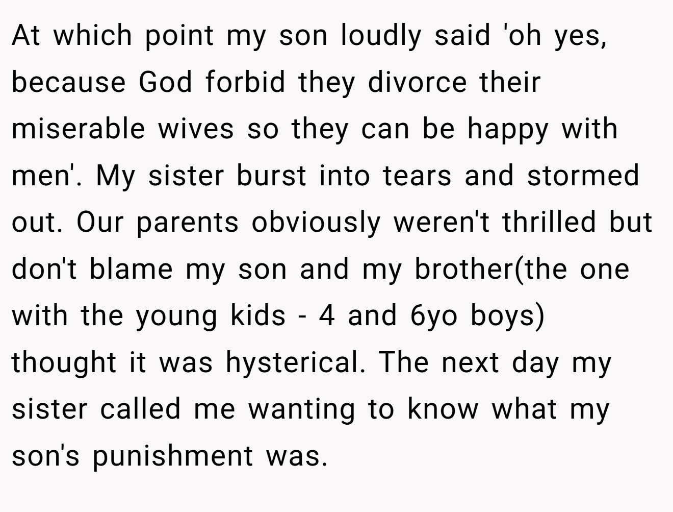 At which point my son loudly said 'oh yes, because God forbid they divorce their miserable wives so they can be happy with men'. My sister burst into tears and stormed out. Our parents obviously weren't thrilled but don't blame my son and my brother(the one with the young kids - 4 and 6yo boys) thought it was hysterical. The next day my sister called me wanting to know what my son's punishment was.