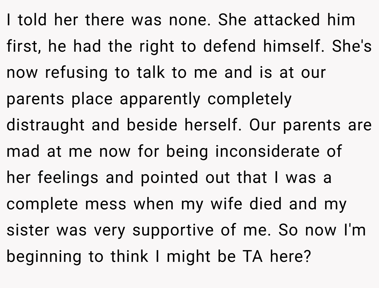 I told her there was none. She attacked him first, he had the right to defend himself. She's now refusing to talk to me and is at our parents place apparently completely distraught and beside herself. Our parents are mad at me now for being inconsiderate of her feelings and pointed out that I was a complete mess when my wife died and my sister was very supportive of me. So now I'm beginning to think I might be TA here?
