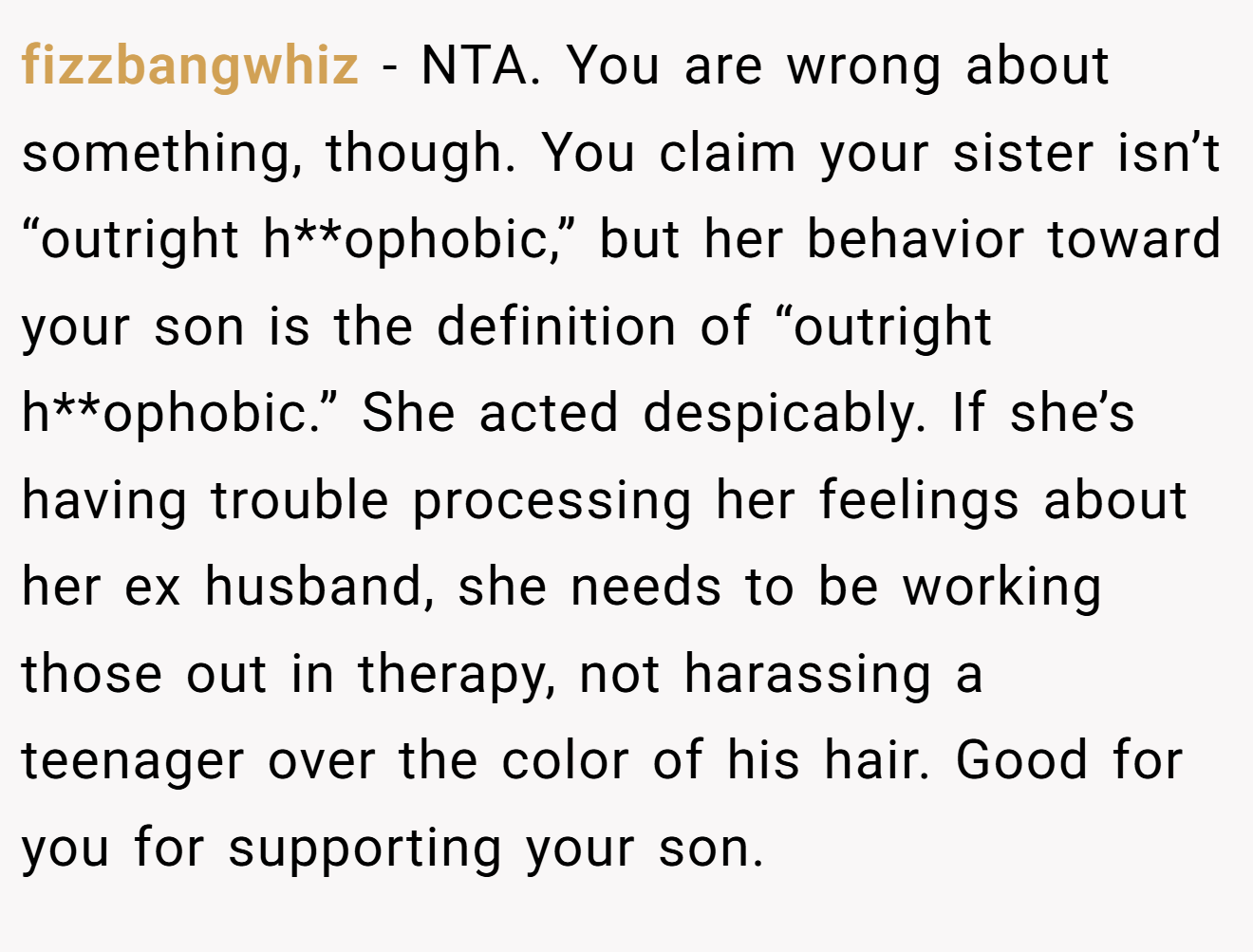 fizzbangwhiz - NTA. You are wrong about something, though. You claim your sister isn’t “outright h**ophobic,” but her behavior toward your son is the definition of “outright h**ophobic.” She acted despicably. If she’s having trouble processing her feelings about her ex husband, she needs to be working those out in therapy, not harassing a teenager over the color of his hair. Good for you for supporting your son.