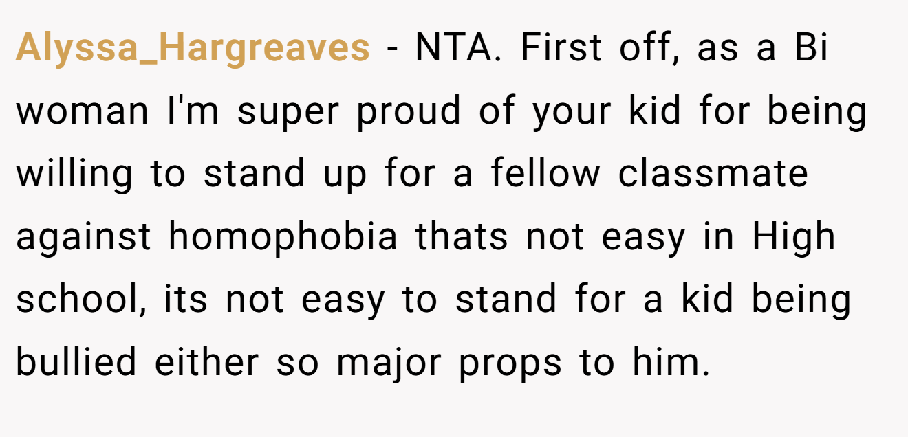 Alyssa_Hargreaves - NTA. First off, as a Bi woman I'm super proud of your kid for being willing to stand up for a fellow classmate against homophobia thats not easy in High school, its not easy to stand for a kid being bullied either so major props to him.