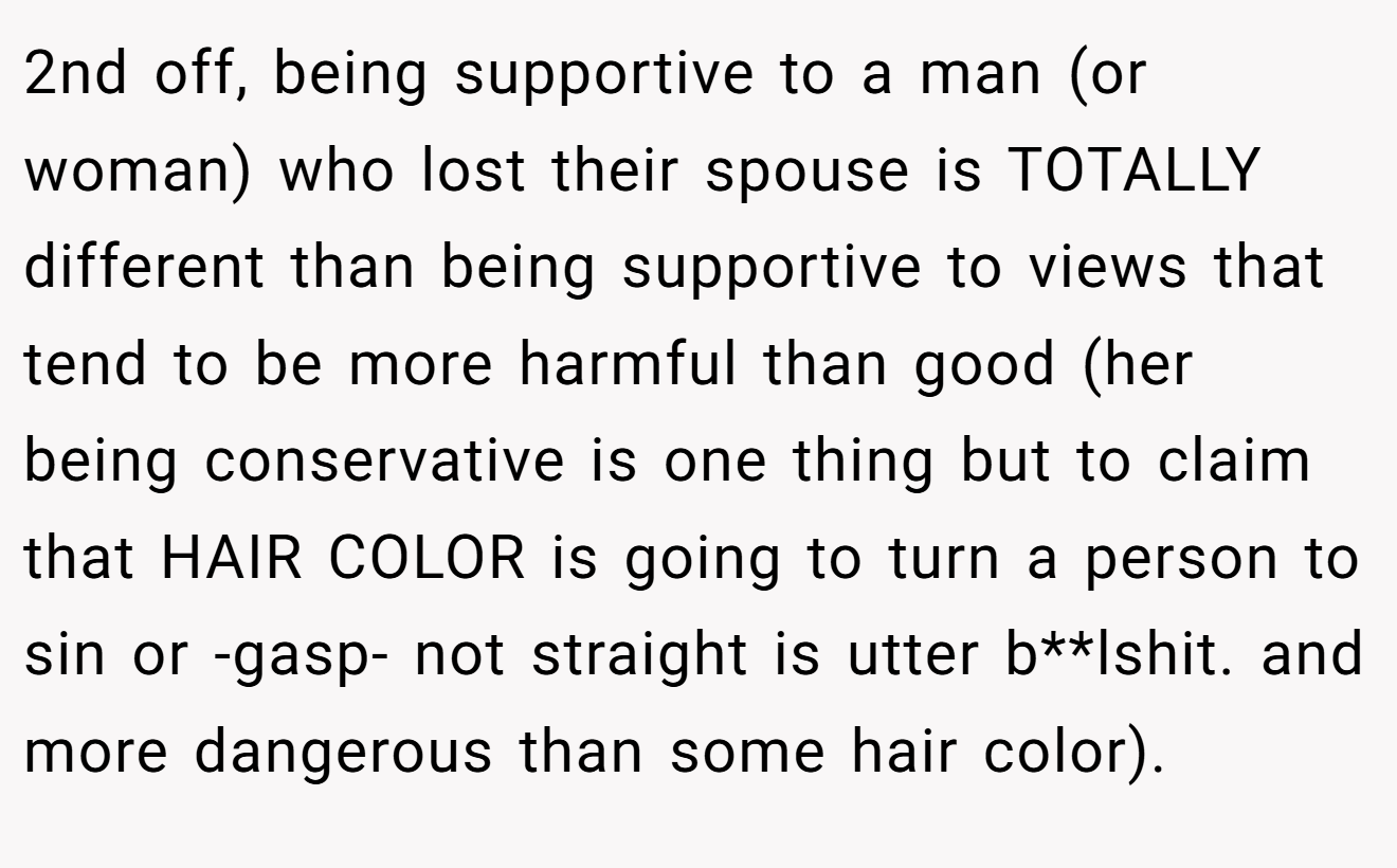 2nd off, being supportive to a man (or woman) who lost their spouse is TOTALLY different than being supportive to views that tend to be more harmful than good (her being conservative is one thing but to claim that HAIR COLOR is going to turn a person to sin or -gasp- not straight is utter b**lshit. and more dangerous than some hair color).