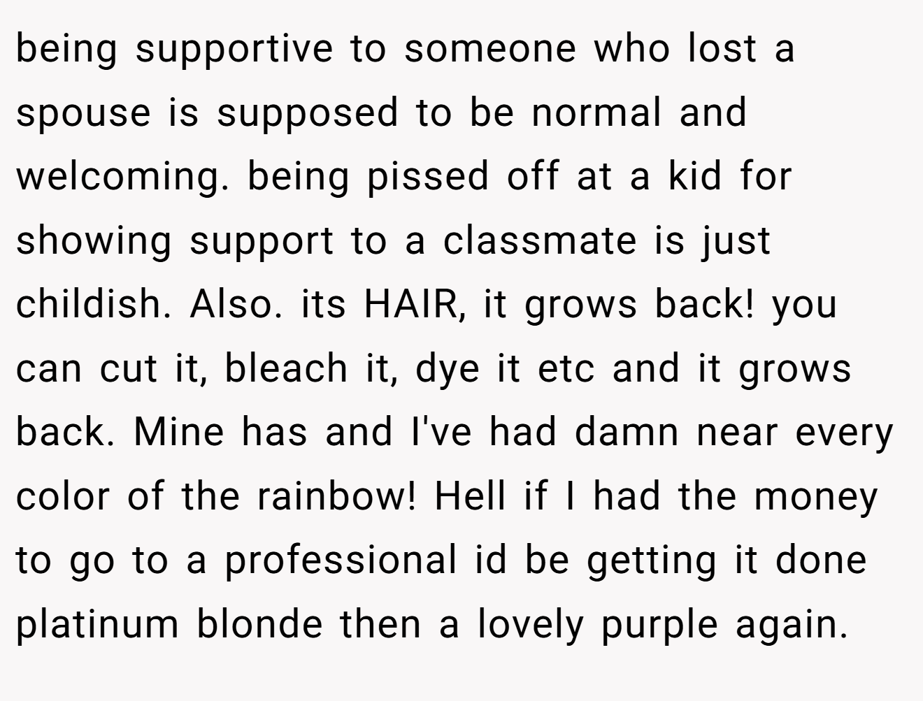 being supportive to someone who lost a spouse is supposed to be normal and welcoming. being pissed off at a kid for showing support to a classmate is just childish. Also. its HAIR, it grows back! you can cut it, bleach it, dye it etc and it grows back. Mine has and I've had damn near every color of the rainbow! Hell if I had the money to go to a professional id be getting it done platinum blonde then a lovely purple again.