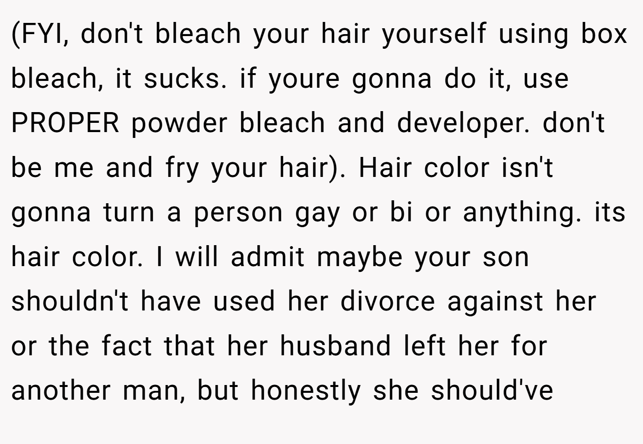 (FYI, don't bleach your hair yourself using box bleach, it sucks. if youre gonna do it, use PROPER powder bleach and developer. don't be me and fry your hair). Hair color isn't gonna turn a person gay or bi or anything. its hair color. I will admit maybe your son shouldn't have used her divorce against her or the fact that her husband left her for another man, but honestly she should've