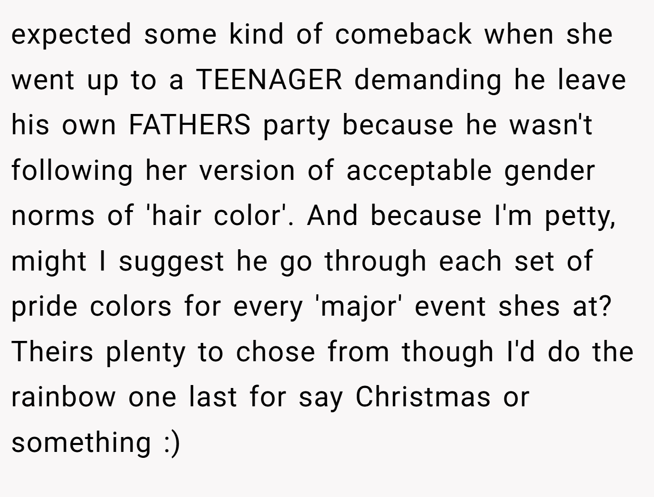 expected some kind of comeback when she went up to a TEENAGER demanding he leave his own FATHERS party because he wasn't following her version of acceptable gender norms of 'hair color'. And because I'm petty, might I suggest he go through each set of pride colors for every 'major' event shes at? Theirs plenty to chose from though I'd do the rainbow one last for say Christmas or something :)