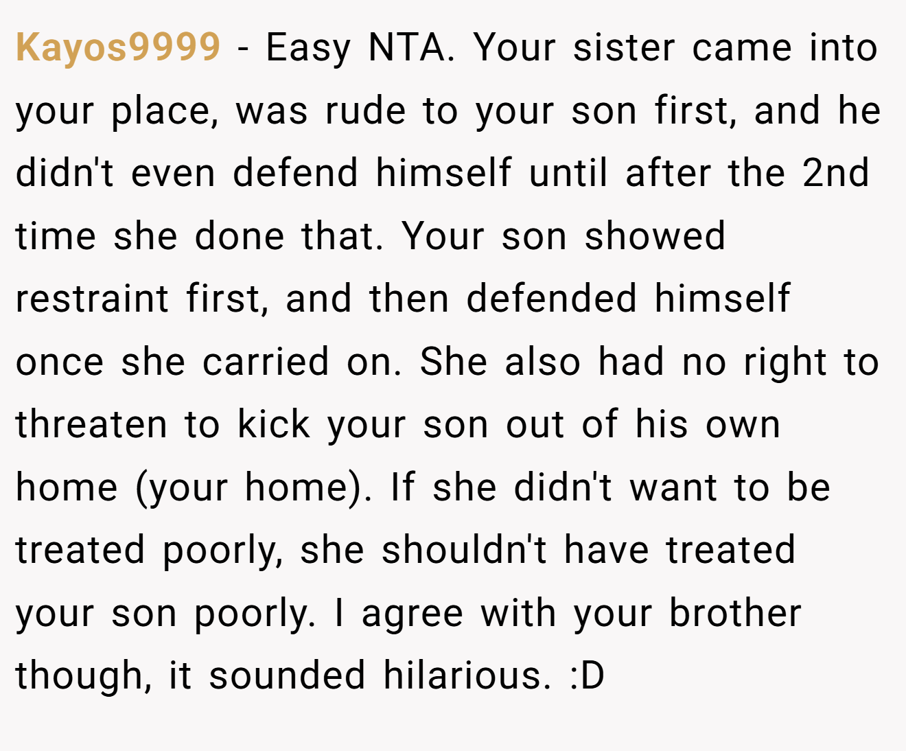 Kayos9999 - Easy NTA. Your sister came into your place, was rude to your son first, and he didn't even defend himself until after the 2nd time she done that. Your son showed restraint first, and then defended himself once she carried on. She also had no right to threaten to kick your son out of his own home (your home). If she didn't want to be treated poorly, she shouldn't have treated your son poorly. I agree with your brother though, it sounded hilarious. :D