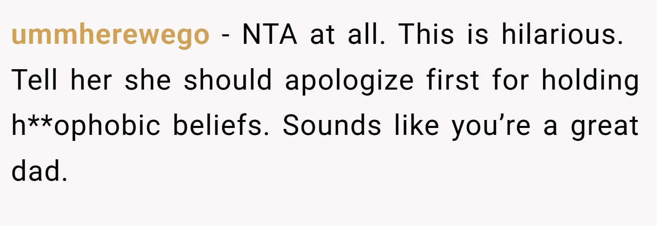 ummherewego - NTA at all. This is hilarious. Tell her she should apologize first for holding h**ophobic beliefs. Sounds like you’re a great dad.