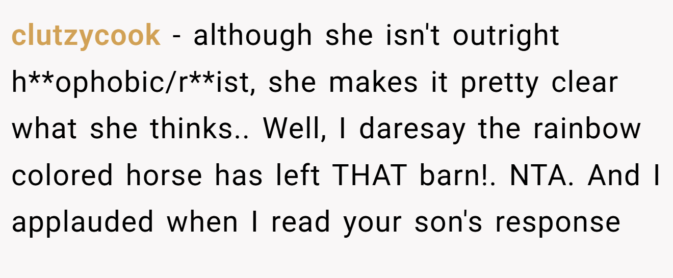 clutzycook - although she isn't outright h**ophobic/r**ist, she makes it pretty clear what she thinks.. Well, I daresay the rainbow colored horse has left THAT barn!. NTA. And I applauded when I read your son's response