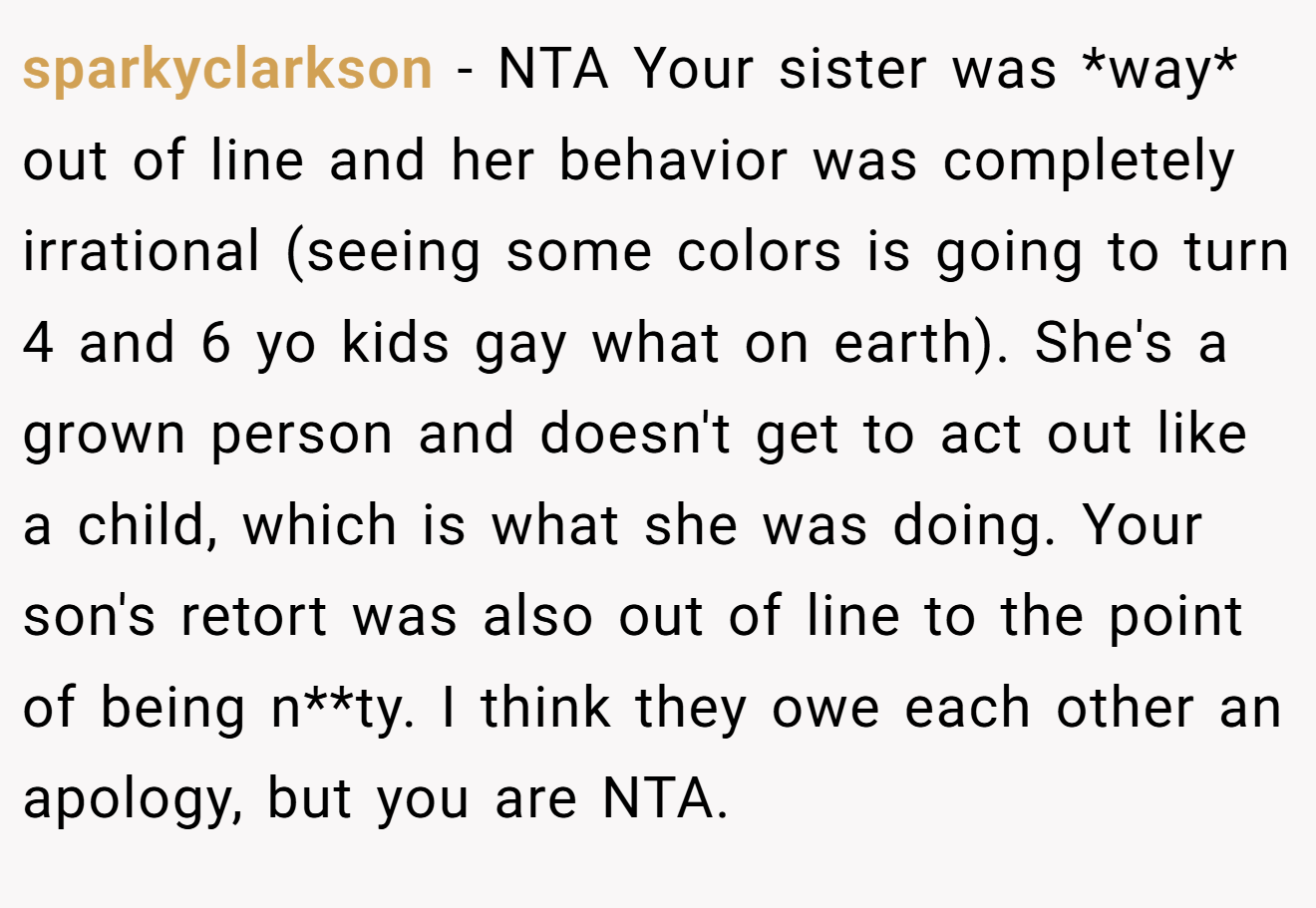 sparkyclarkson - NTA Your sister was *way* out of line and her behavior was completely irrational (seeing some colors is going to turn 4 and 6 yo kids gay what on earth). She's a grown person and doesn't get to act out like a child, which is what she was doing. Your son's retort was also out of line to the point of being n**ty. I think they owe each other an apology, but you are NTA.