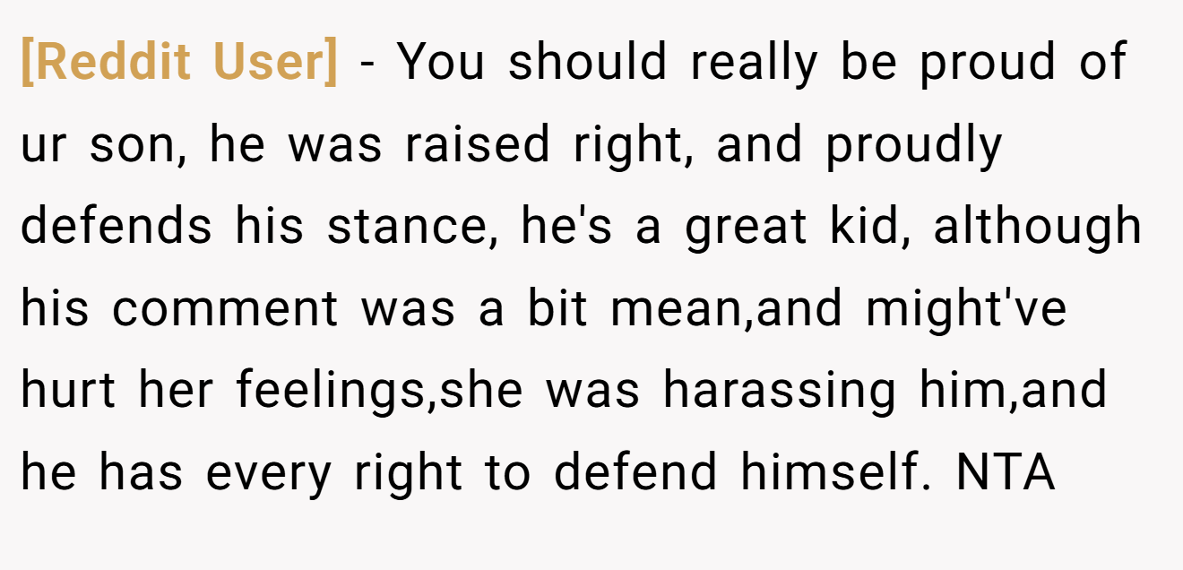 [Reddit User] - You should really be proud of ur son, he was raised right, and proudly defends his stance, he's a great kid, although his comment was a bit mean,and might've hurt her feelings,she was harassing him,and he has every right to defend himself. NTA