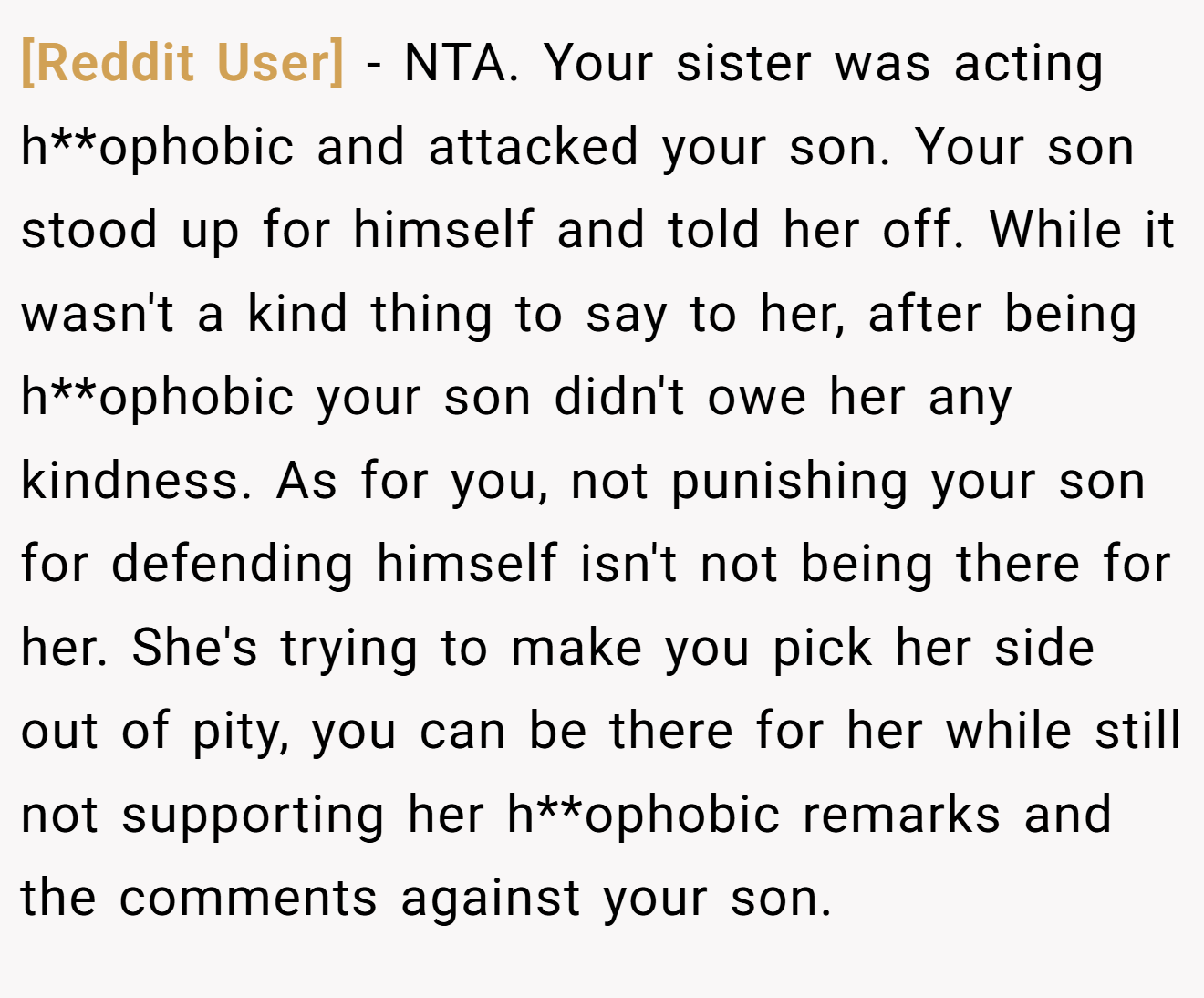 [Reddit User] - NTA. Your sister was acting h**ophobic and attacked your son. Your son stood up for himself and told her off. While it wasn't a kind thing to say to her, after being h**ophobic your son didn't owe her any kindness. As for you, not punishing your son for defending himself isn't not being there for her. She's trying to make you pick her side out of pity, you can be there for her while still not supporting her h**ophobic remarks and the comments against your son.