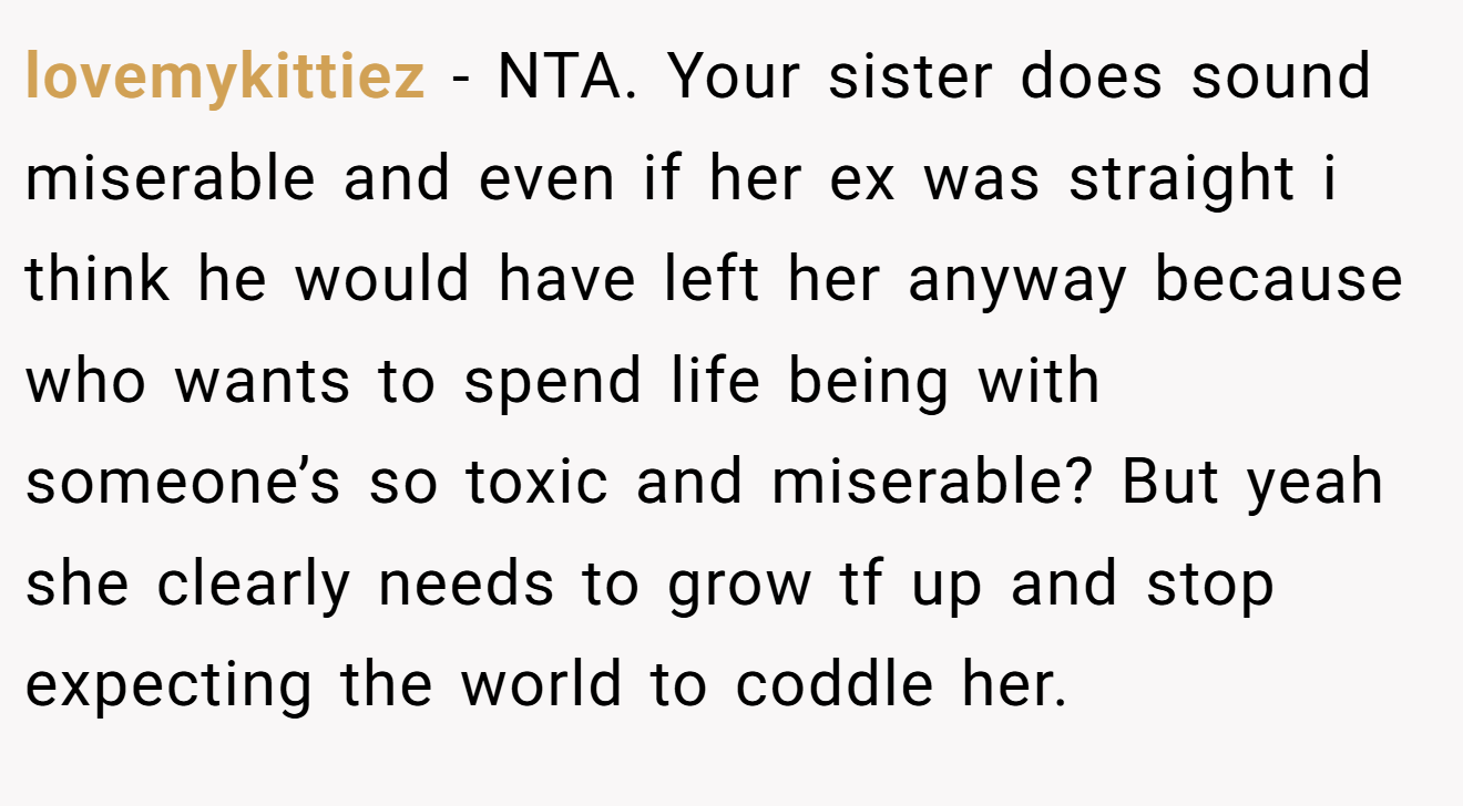 lovemykittiez - NTA. Your sister does sound miserable and even if her ex was straight i think he would have left her anyway because who wants to spend life being with someone’s so toxic and miserable? But yeah she clearly needs to grow tf up and stop expecting the world to coddle her.