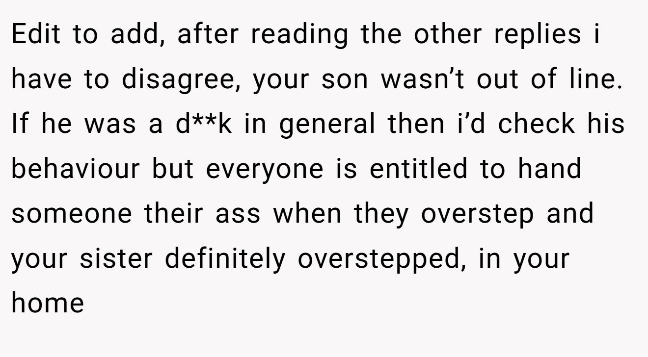 Edit to add, after reading the other replies i have to disagree, your son wasn’t out of line. If he was a d**k in general then i’d check his behaviour but everyone is entitled to hand someone their ass when they overstep and your sister definitely overstepped, in your home