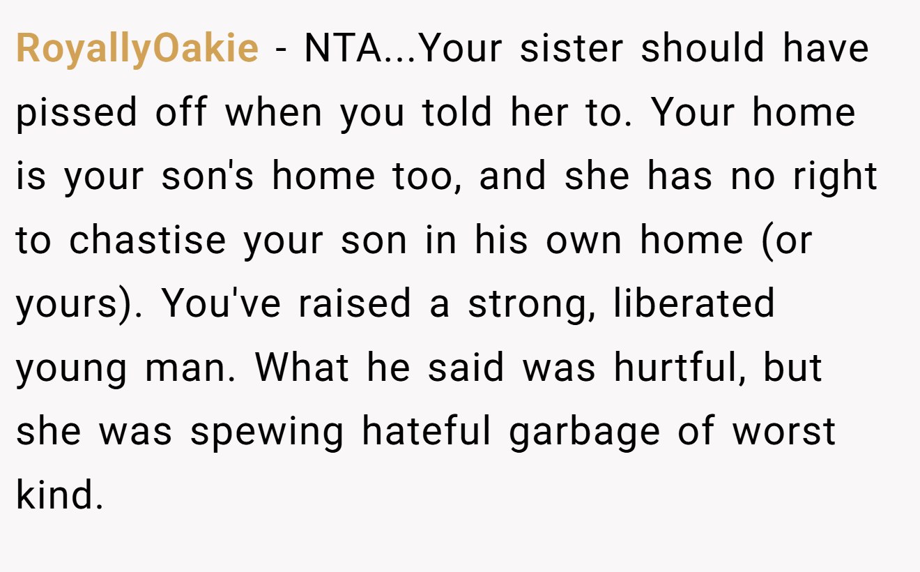 RoyallyOakie - NTA...Your sister should have pissed off when you told her to. Your home is your son's home too, and she has no right to chastise your son in his own home (or yours). You've raised a strong, liberated young man. What he said was hurtful, but she was spewing hateful garbage of worst kind.