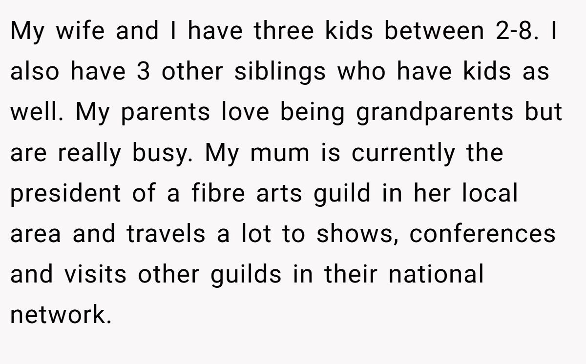 My wife and I have three kids between 2-8. I also have 3 other siblings who have kids as well. My parents love being grandparents but are really busy. My mum is currently the president of a fibre arts guild in her local area and travels a lot to shows, conferences and visits other guilds in their national network.