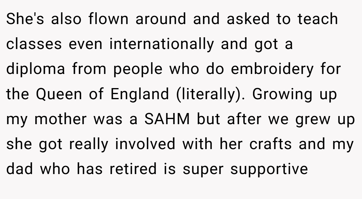 She's also flown around and asked to teach classes even internationally and got a diploma from people who do embroidery for the Queen of England (literally). Growing up my mother was a SAHM but after we grew up she got really involved with her crafts and my dad who has retired is super supportive