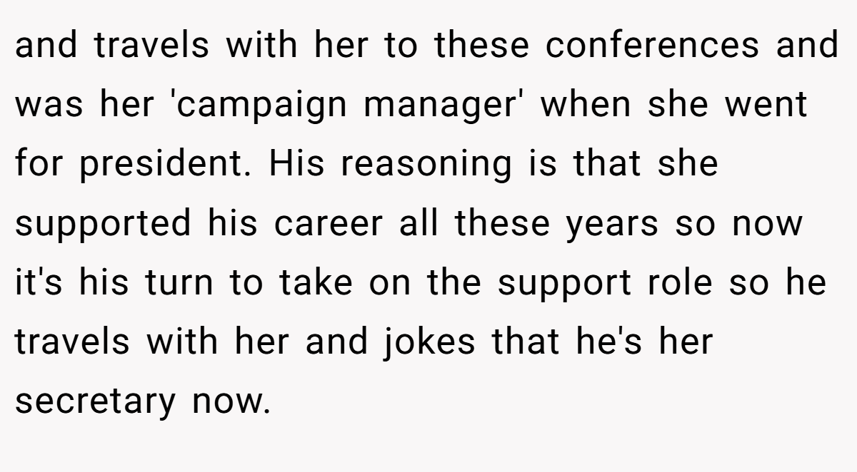 and travels with her to these conferences and was her 'campaign manager' when she went for president. His reasoning is that she supported his career all these years so now it's his turn to take on the support role so he travels with her and jokes that he's her secretary now.