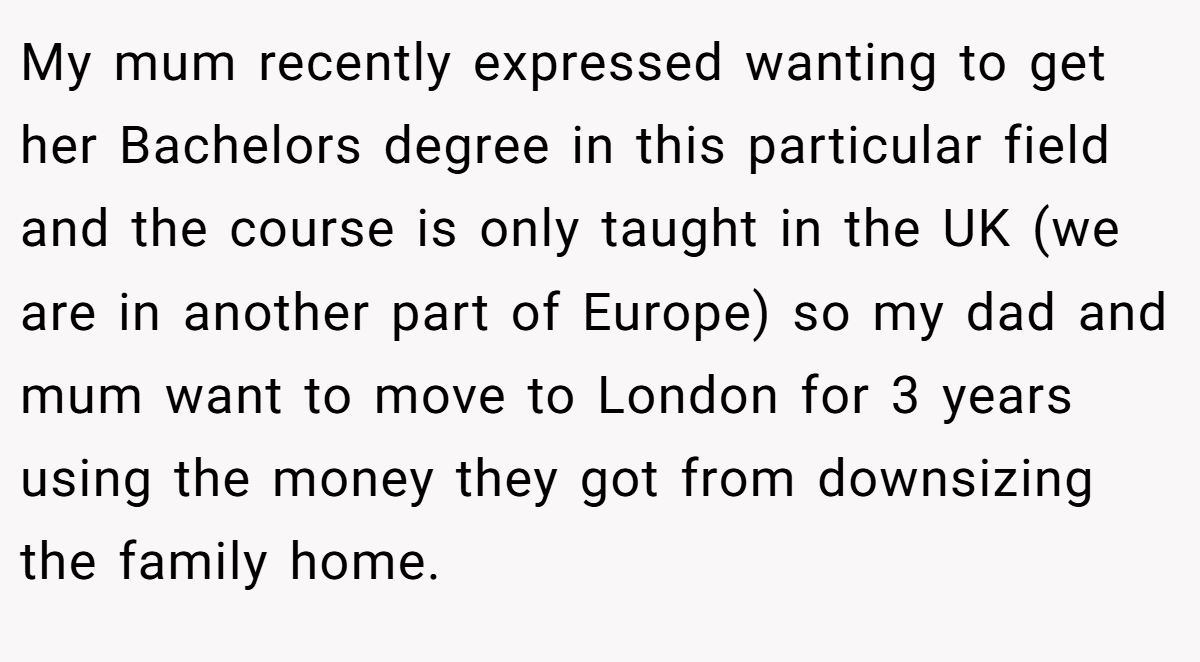My mum recently expressed wanting to get her Bachelors degree in this particular field and the course is only taught in the UK (we are in another part of Europe) so my dad and mum want to move to London for 3 years using the money they got from downsizing the family home.