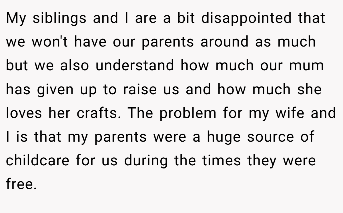 My siblings and I are a bit disappointed that we won't have our parents around as much but we also understand how much our mum has given up to raise us and how much she loves her crafts. The problem for my wife and I is that my parents were a huge source of childcare for us during the times they were free.