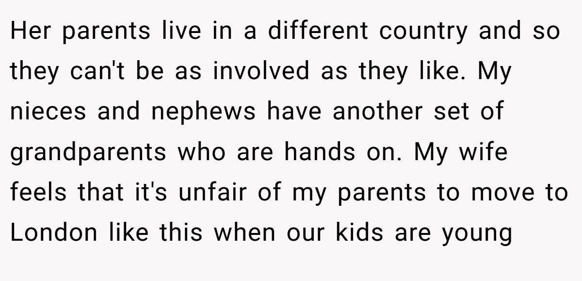 Her parents live in a different country and so they can't be as involved as they like. My nieces and nephews have another set of grandparents who are hands on. My wife feels that it's unfair of my parents to move to London like this when our kids are young