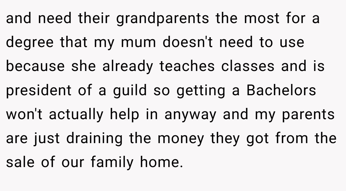 and need their grandparents the most for a degree that my mum doesn't need to use because she already teaches classes and is president of a guild so getting a Bachelors won't actually help in anyway and my parents are just draining the money they got from the sale of our family home.
