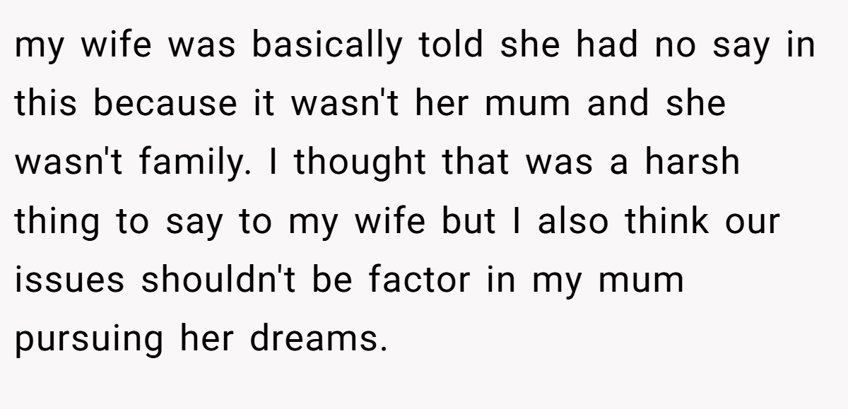 my wife was basically told she had no say in this because it wasn't her mum and she wasn't family. I thought that was a harsh thing to say to my wife but I also think our issues shouldn't be factor in my mum pursuing her dreams.
