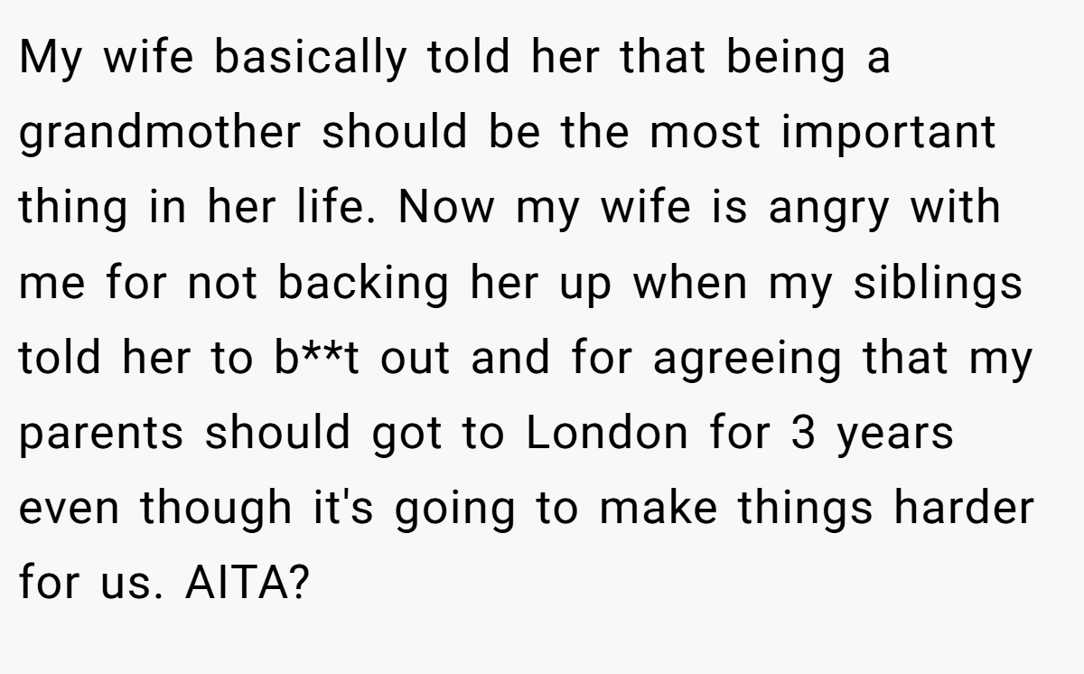 My wife basically told her that being a grandmother should be the most important thing in her life. Now my wife is angry with me for not backing her up when my siblings told her to b**t out and for agreeing that my parents should got to London for 3 years even though it's going to make things harder for us. AITA?
