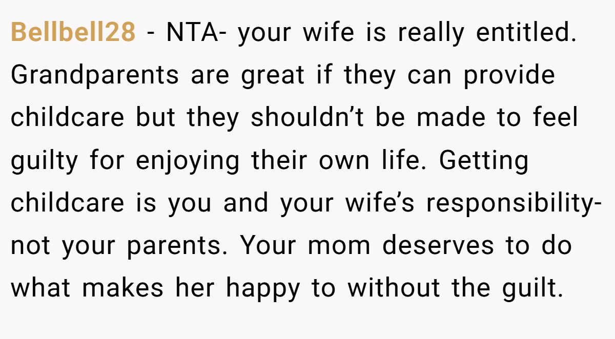 Bellbell28 − NTA- your wife is really entitled. Grandparents are great if they can provide childcare but they shouldn’t be made to feel guilty for enjoying their own life. Getting childcare is you and your wife’s responsibility- not your parents. Your mom deserves to do what makes her happy to without the guilt.